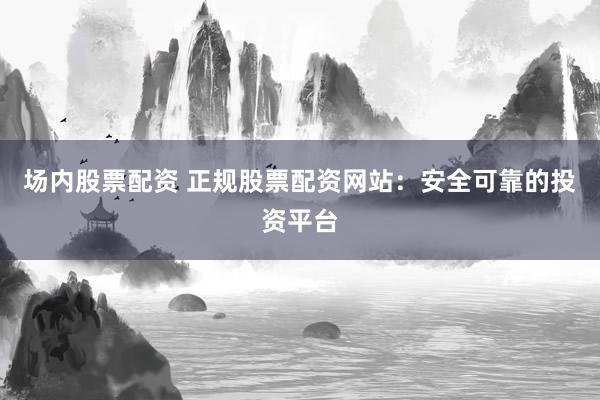 场内股票配资 正规股票配资网站：安全可靠的投资平台