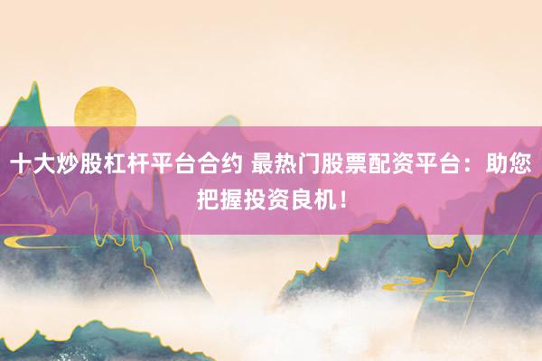 十大炒股杠杆平台合约 最热门股票配资平台：助您把握投资良机！