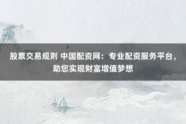 股票交易规则 中国配资网：专业配资服务平台，助您实现财富增值梦想