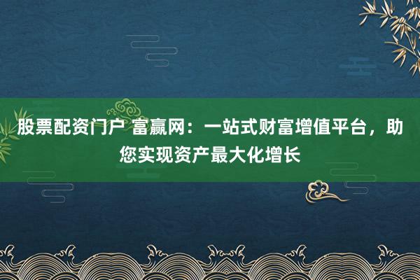股票配资门户 富赢网：一站式财富增值平台，助您实现资产最大化增长