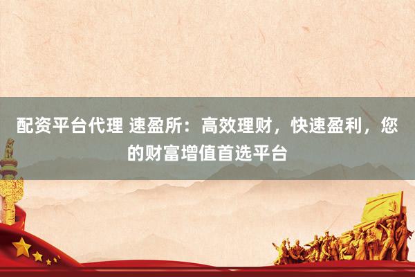 配资平台代理 速盈所：高效理财，快速盈利，您的财富增值首选平台