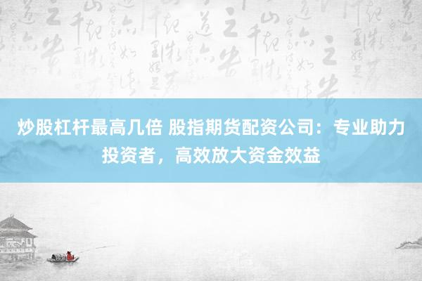 炒股杠杆最高几倍 股指期货配资公司：专业助力投资者，高效放大资金效益