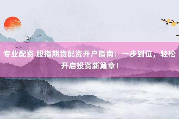 专业配资 股指期货配资开户指南：一步到位，轻松开启投资新篇章！