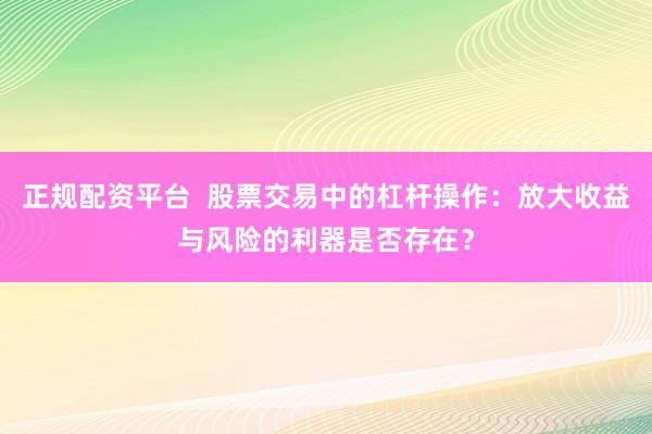 正规配资平台  股票交易中的杠杆操作：放大收益与风险的利器是否存在？