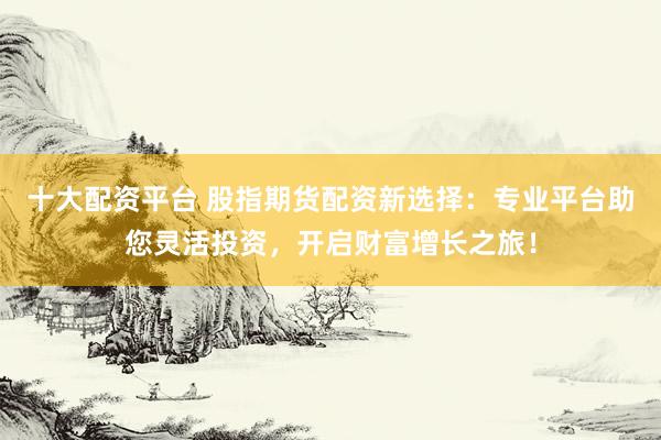 十大配资平台 股指期货配资新选择：专业平台助您灵活投资，开启财富增长之旅！