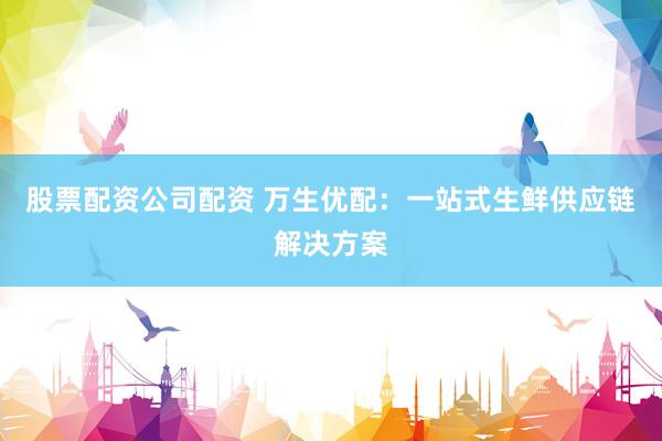 股票配资公司配资 万生优配：一站式生鲜供应链解决方案