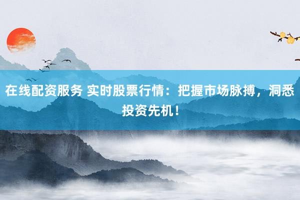 在线配资服务 实时股票行情：把握市场脉搏，洞悉投资先机！