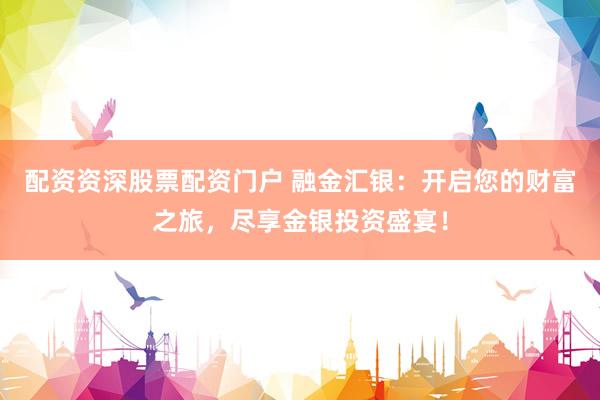 配资资深股票配资门户 融金汇银：开启您的财富之旅，尽享金银投资盛宴！