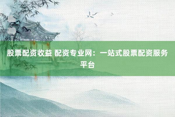 股票配资收益 配资专业网：一站式股票配资服务平台