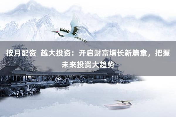 按月配资  越大投资：开启财富增长新篇章，把握未来投资大趋势