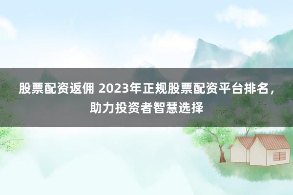 股票配资返佣 2023年正规股票配资平台排名，助力投资者智慧选择