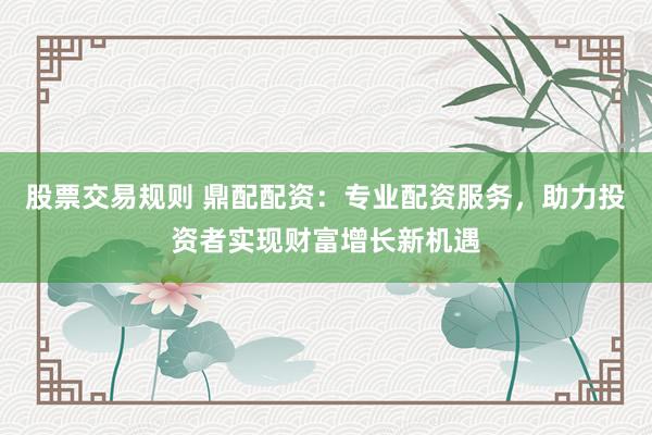 股票交易规则 鼎配配资：专业配资服务，助力投资者实现财富增长新机遇