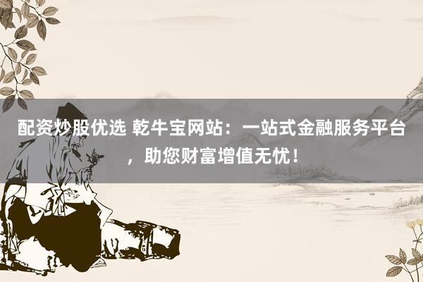 配资炒股优选 乾牛宝网站：一站式金融服务平台，助您财富增值无忧！