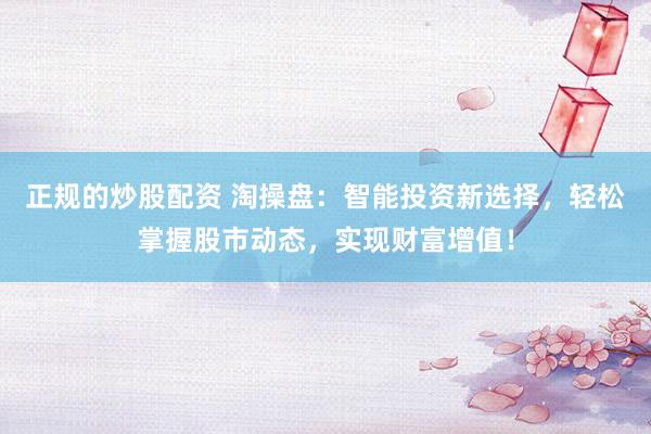 正规的炒股配资 淘操盘：智能投资新选择，轻松掌握股市动态，实现财富增值！