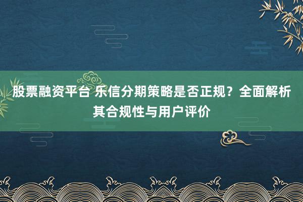 股票融资平台 乐信分期策略是否正规？全面解析其合规性与用户评价