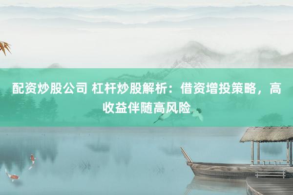 配资炒股公司 杠杆炒股解析：借资增投策略，高收益伴随高风险