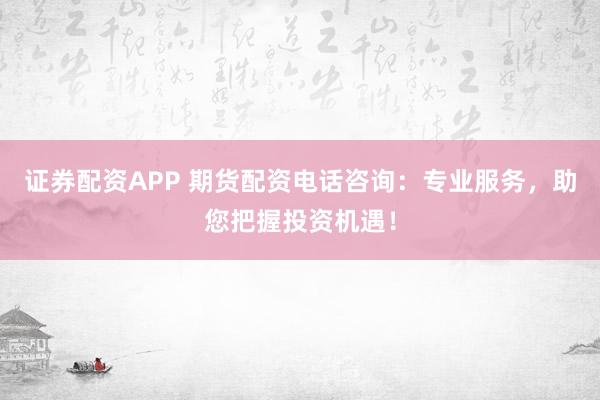 证券配资APP 期货配资电话咨询：专业服务，助您把握投资机遇！