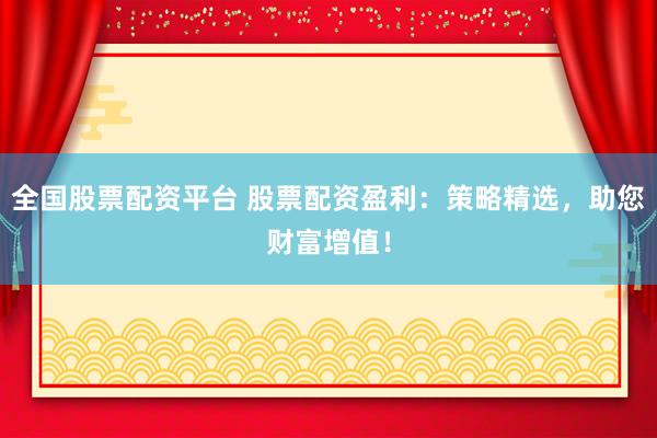 全国股票配资平台 股票配资盈利：策略精选，助您财富增值！