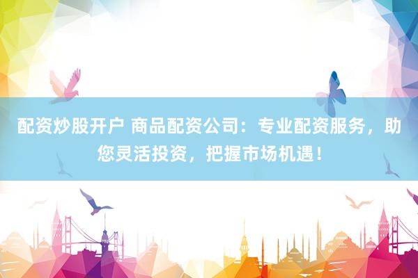 配资炒股开户 商品配资公司：专业配资服务，助您灵活投资，把握市场机遇！