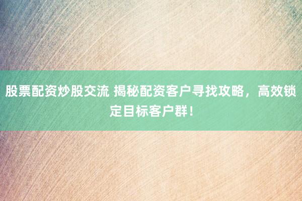 股票配资炒股交流 揭秘配资客户寻找攻略，高效锁定目标客户群！