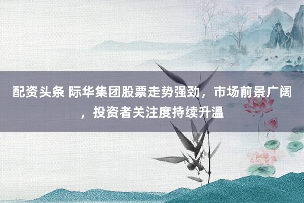 配资头条 际华集团股票走势强劲，市场前景广阔，投资者关注度持续升温