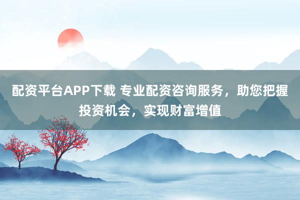 配资平台APP下载 专业配资咨询服务，助您把握投资机会，实现财富增值