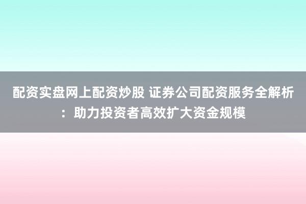 配资实盘网上配资炒股 证券公司配资服务全解析：助力投资者高效扩大资金规模