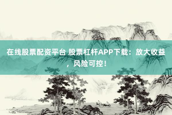 在线股票配资平台 股票杠杆APP下载：放大收益，风险可控！