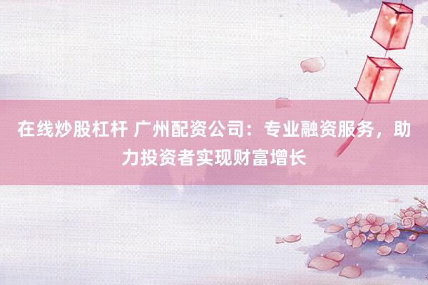 在线炒股杠杆 广州配资公司：专业融资服务，助力投资者实现财富增长