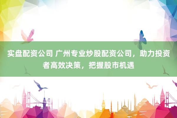 实盘配资公司 广州专业炒股配资公司，助力投资者高效决策，把握股市机遇