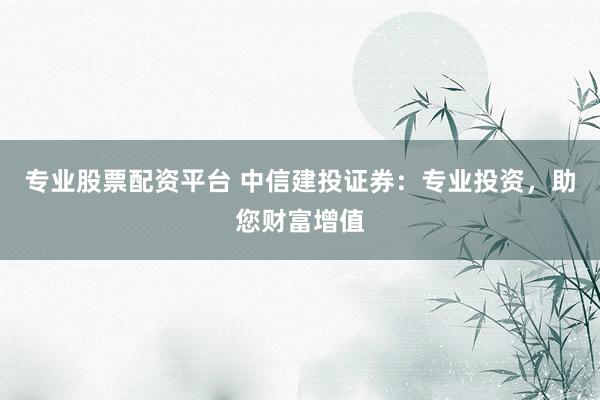 专业股票配资平台 中信建投证券：专业投资，助您财富增值