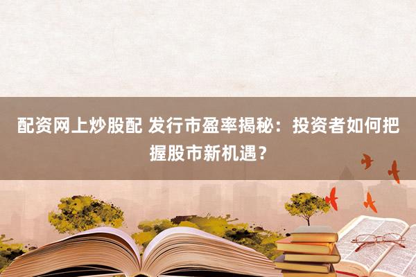 配资网上炒股配 发行市盈率揭秘:投资者如何把握股市新机遇?