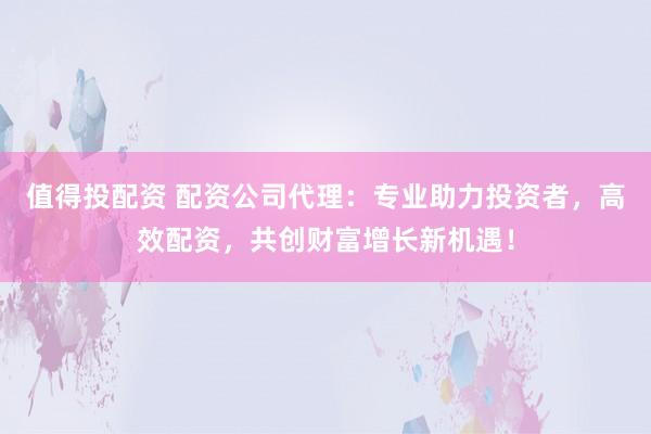 值得投配资 配资公司代理：专业助力投资者，高效配资，共创财富增长新机遇！