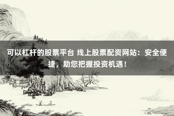 可以杠杆的股票平台 线上股票配资网站：安全便捷，助您把握投资机遇！