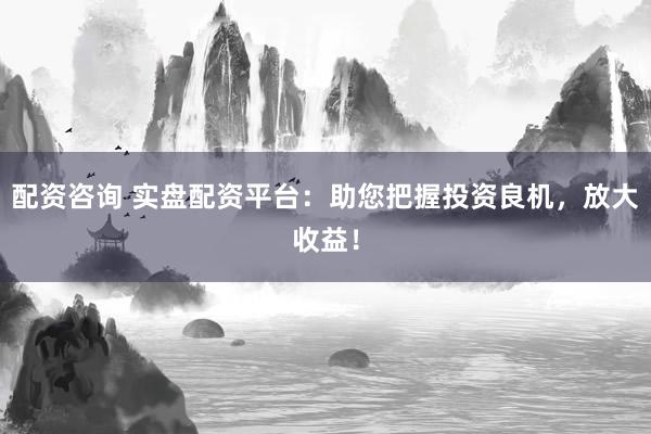 配资咨询 实盘配资平台：助您把握投资良机，放大收益！