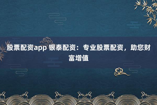 股票配资app 银泰配资:专业股票配资,助您财富增值