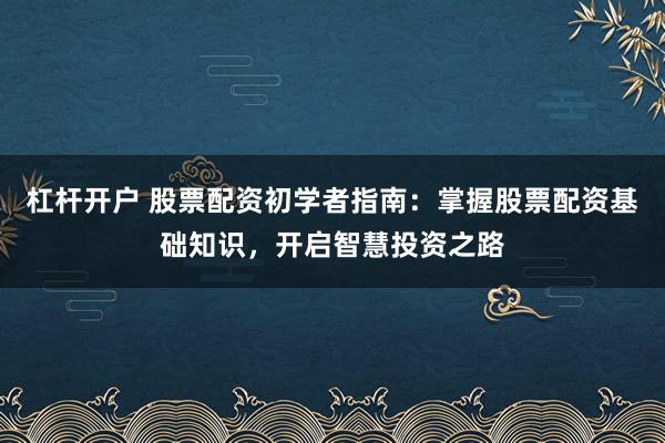 杠杆开户 股票配资初学者指南:掌握股票配资基础知识,开启智慧投资之路