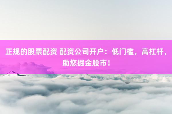 正规的股票配资 配资公司开户:低门槛,高杠杆,助您掘金股市!