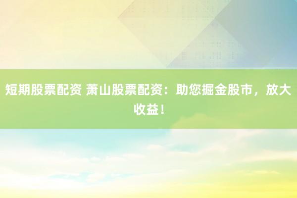 短期股票配资 萧山股票配资：助您掘金股市，放大收益！