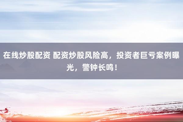 在线炒股配资 配资炒股风险高,投资者巨亏案例曝光,警钟长鸣!