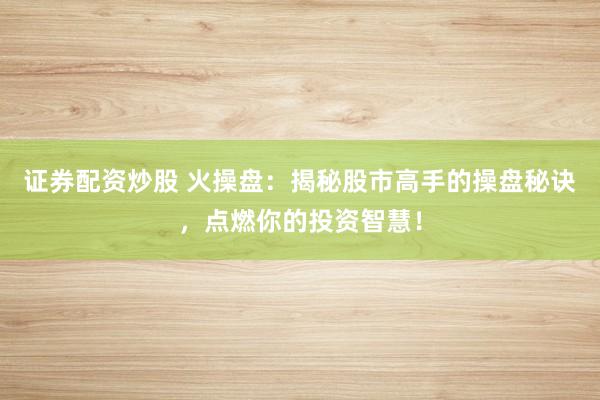 证券配资炒股 火操盘:揭秘股市高手的操盘秘诀,点燃你的投资智慧!