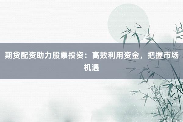 期货配资助力股票投资:高效利用资金,把握市场机遇