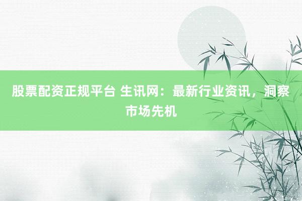 股票配资正规平台 生讯网:最新行业资讯,洞察市场先机