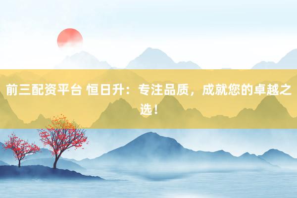 前三配资平台 恒日升:专注品质,成就您的卓越之选!