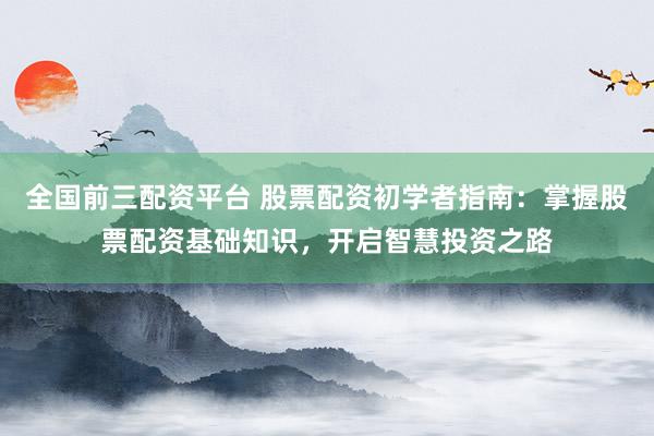 全国前三配资平台 股票配资初学者指南:掌握股票配资基础知识,开启智慧投资之路