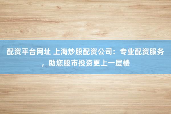 配资平台网址 上海炒股配资公司:专业配资服务,助您股市投资更上一层楼