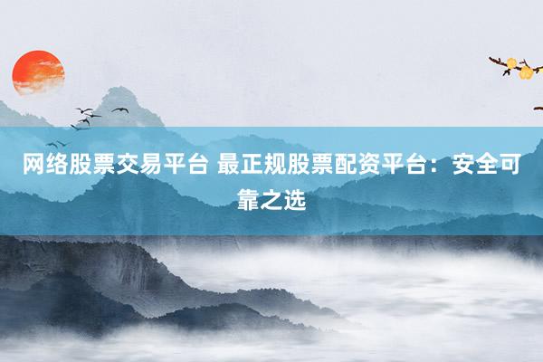 网络股票交易平台 最正规股票配资平台：安全可靠之选