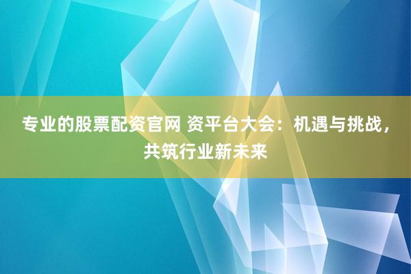 专业的股票配资官网 资平台大会：机遇与挑战，共筑行业新未来