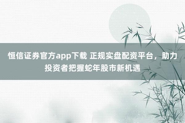 恒信证券官方app下载 正规实盘配资平台,助力投资者把握蛇年股市新机遇