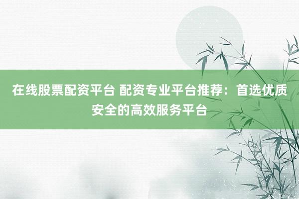 在线股票配资平台 配资专业平台推荐：首选优质安全的高效服务平台